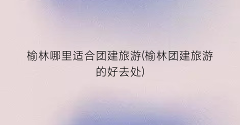 榆林哪里适合团建旅游(榆林团建旅游的好去处)