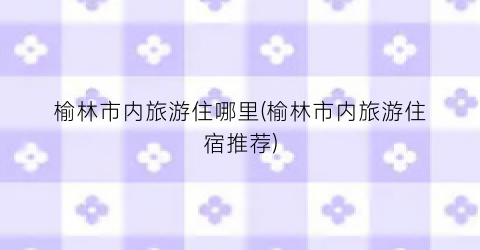 榆林市内旅游住哪里(榆林市内旅游住宿推荐)