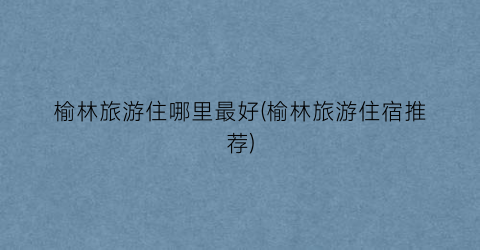榆林旅游住哪里最好(榆林旅游住宿推荐)