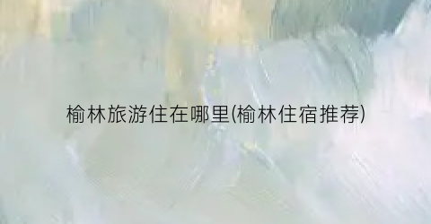 榆林旅游住在哪里(榆林住宿推荐)