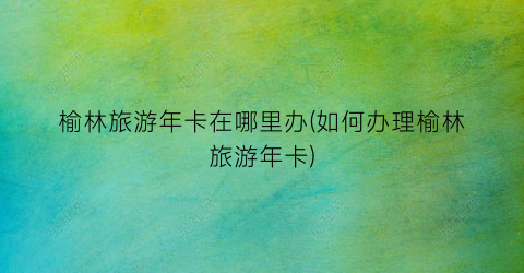 榆林旅游年卡在哪里办(如何办理榆林旅游年卡)