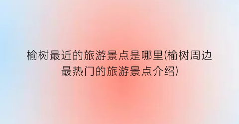 榆树最近的旅游景点是哪里(榆树周边最热门的旅游景点介绍)