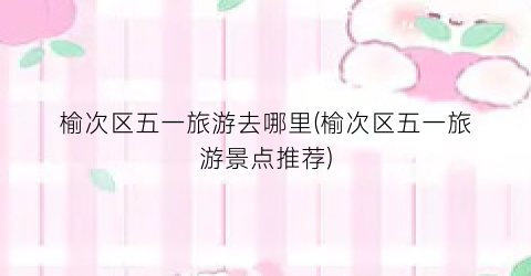 榆次区五一旅游去哪里(榆次区五一旅游景点推荐)