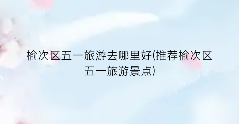 榆次区五一旅游去哪里好(推荐榆次区五一旅游景点)