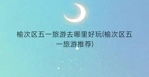 榆次区五一旅游去哪里好玩(榆次区五一旅游推荐)