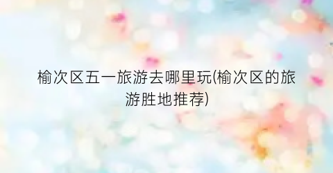 榆次区五一旅游去哪里玩(榆次区的旅游胜地推荐)