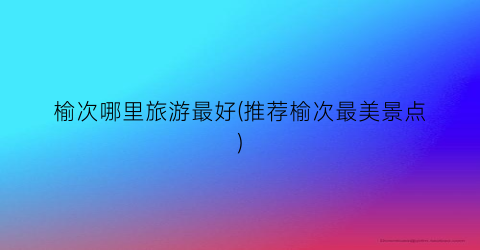 榆次哪里旅游最好(推荐榆次最美景点)