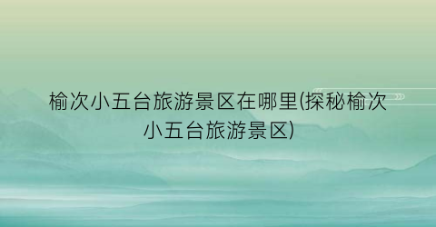 榆次小五台旅游景区在哪里(探秘榆次小五台旅游景区)
