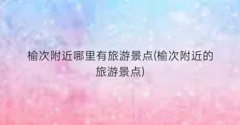 榆次附近哪里有旅游景点(榆次附近的旅游景点)