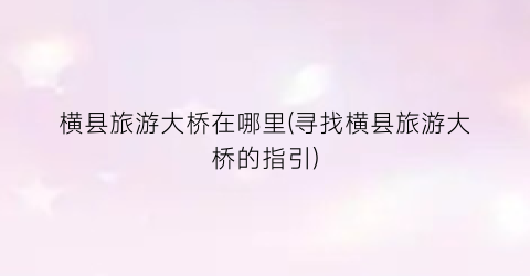 横县旅游大桥在哪里(寻找横县旅游大桥的指引)