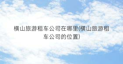 横山旅游租车公司在哪里(横山旅游租车公司的位置)