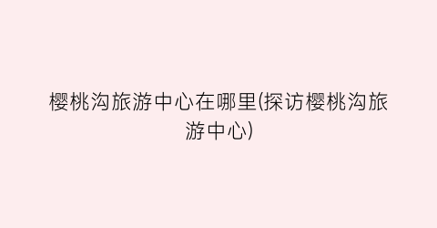 樱桃沟旅游中心在哪里(探访樱桃沟旅游中心)
