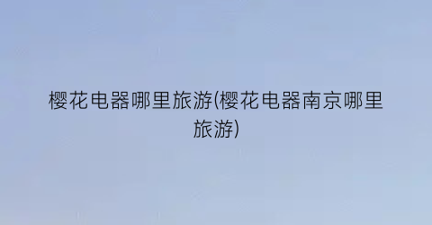 樱花电器哪里旅游(樱花电器南京哪里旅游)