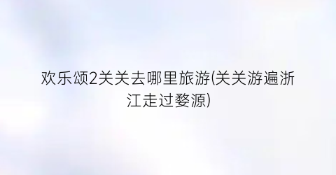 欢乐颂2关关去哪里旅游(关关游遍浙江走过婺源)