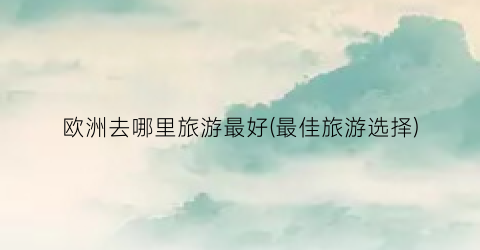 欧洲去哪里旅游最好(最佳旅游选择)