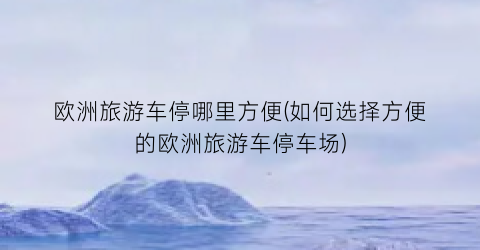 欧洲旅游车停哪里方便(如何选择方便的欧洲旅游车停车场)