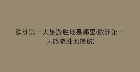 欧洲第一大旅游胜地是哪里(欧洲第一大旅游胜地揭秘)