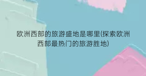 欧洲西部的旅游盛地是哪里(探索欧洲西部最热门的旅游胜地)