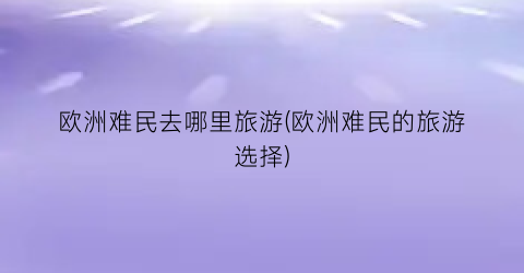 欧洲难民去哪里旅游(欧洲难民的旅游选择)
