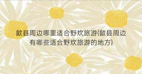 歙县周边哪里适合野炊旅游(歙县周边有哪些适合野炊旅游的地方)