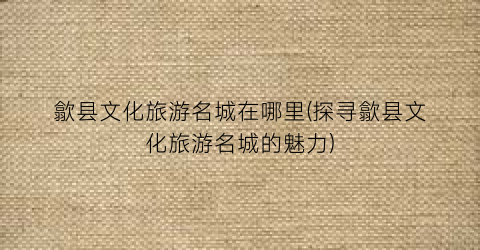 歙县文化旅游名城在哪里(探寻歙县文化旅游名城的魅力)