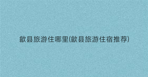 歙县旅游住哪里(歙县旅游住宿推荐)