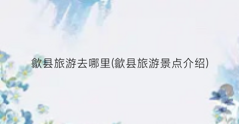 歙县旅游去哪里(歙县旅游景点介绍)