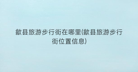 歙县旅游步行街在哪里(歙县旅游步行街位置信息)