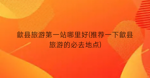 歙县旅游第一站哪里好(推荐一下歙县旅游的必去地点)
