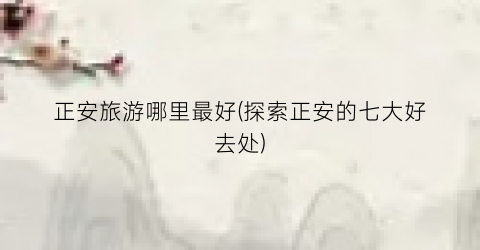 正安旅游哪里最好(探索正安的七大好去处)