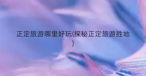 正定旅游哪里好玩(探秘正定旅游胜地)