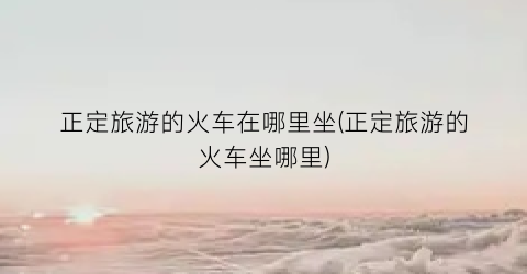 正定旅游的火车在哪里坐(正定旅游的火车坐哪里)