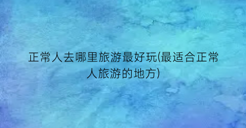 正常人去哪里旅游最好玩(最适合正常人旅游的地方)
