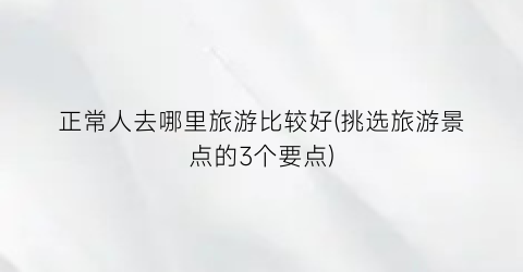 正常人去哪里旅游比较好(挑选旅游景点的3个要点)