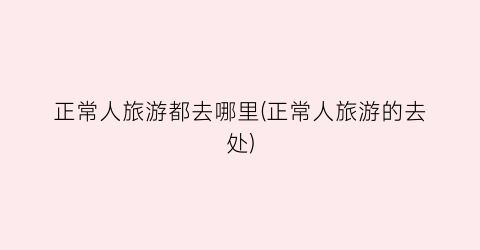 正常人旅游都去哪里(正常人旅游的去处)