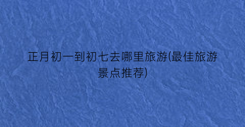 正月初一到初七去哪里旅游(最佳旅游景点推荐)