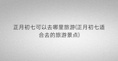 正月初七可以去哪里旅游(正月初七适合去的旅游景点)