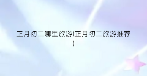 正月初二哪里旅游(正月初二旅游推荐)