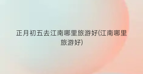 正月初五去江南哪里旅游好(江南哪里旅游好)