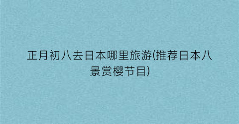 正月初八去日本哪里旅游(推荐日本八景赏樱节目)