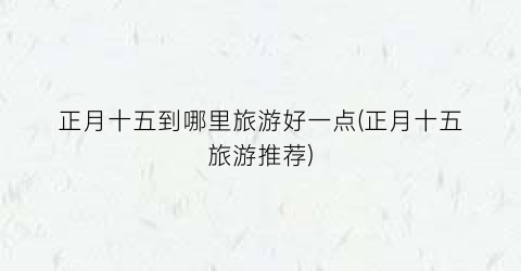 正月十五到哪里旅游好一点(正月十五旅游推荐)