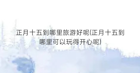 正月十五到哪里旅游好呢(正月十五到哪里可以玩得开心呢)
