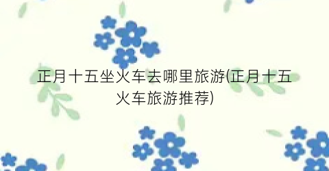 正月十五坐火车去哪里旅游(正月十五火车旅游推荐)