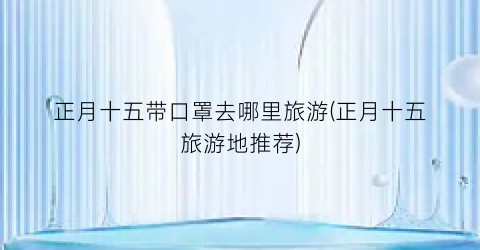 正月十五带口罩去哪里旅游(正月十五旅游地推荐)