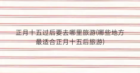 正月十五过后要去哪里旅游(哪些地方最适合正月十五后旅游)