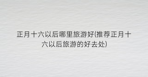正月十六以后哪里旅游好(推荐正月十六以后旅游的好去处)