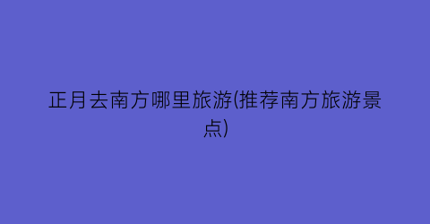 正月去南方哪里旅游(推荐南方旅游景点)
