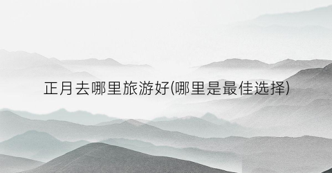 正月去哪里旅游好(哪里是最佳选择)