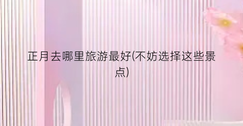 正月去哪里旅游最好(不妨选择这些景点)