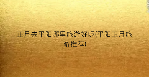 正月去平阳哪里旅游好呢(平阳正月旅游推荐)